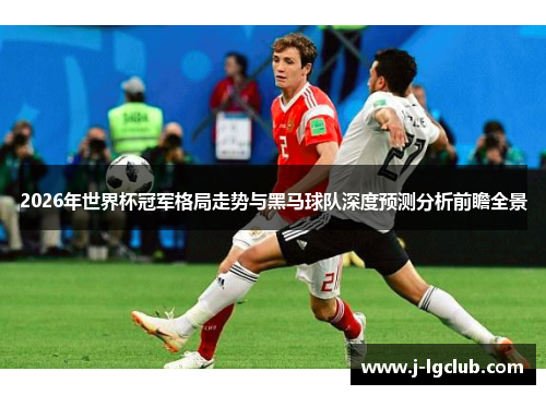 2026年世界杯冠军格局走势与黑马球队深度预测分析前瞻全景