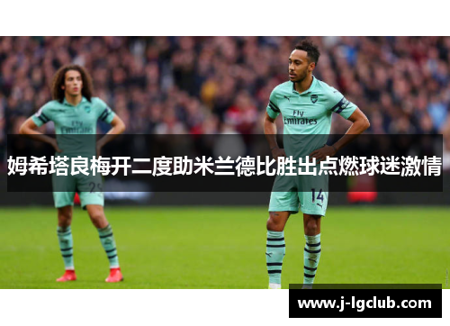 姆希塔良梅开二度助米兰德比胜出点燃球迷激情