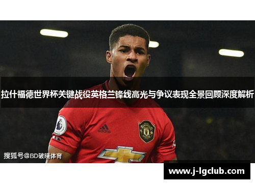 拉什福德世界杯关键战役英格兰锋线高光与争议表现全景回顾深度解析