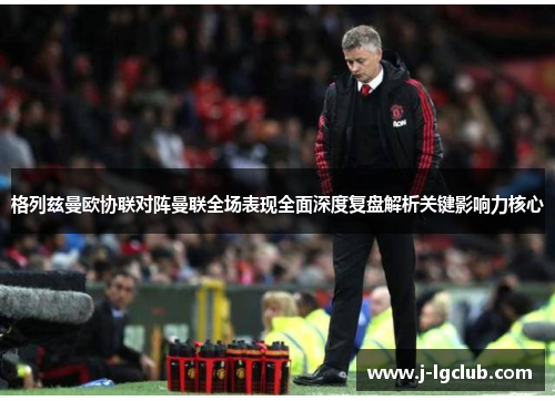 格列兹曼欧协联对阵曼联全场表现全面深度复盘解析关键影响力核心 格列兹曼欧协联对阵曼联全场表现全面深度复盘解析关键影响力核心