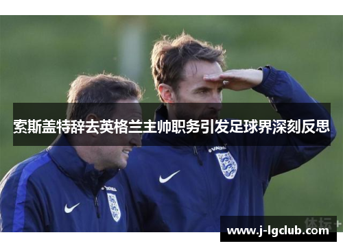 索斯盖特辞去英格兰主帅职务引发足球界深刻反思