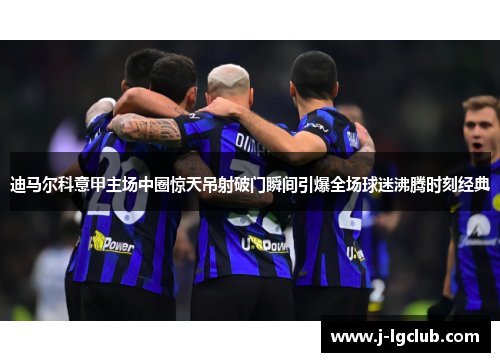 迪马尔科意甲主场中圈惊天吊射破门瞬间引爆全场球迷沸腾时刻经典