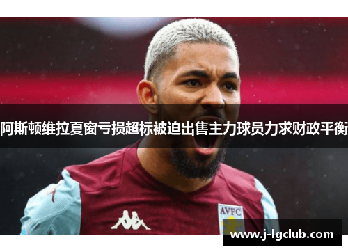 阿斯顿维拉夏窗亏损超标被迫出售主力球员力求财政平衡