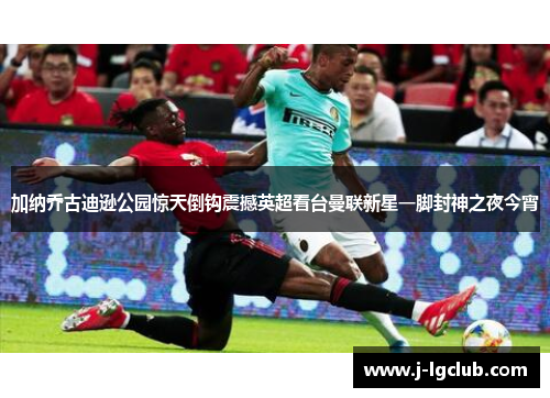 加纳乔古迪逊公园惊天倒钩震撼英超看台曼联新星一脚封神之夜今宵