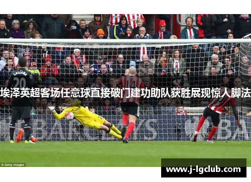 埃泽英超客场任意球直接破门建功助队获胜展现惊人脚法