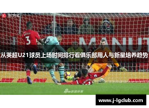 从英超U21球员上场时间排行看俱乐部用人与新星培养趋势 从英超U21球员上场时间排行看俱乐部用人与新星培养趋势