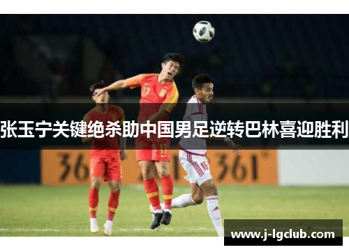 张玉宁关键绝杀助中国男足逆转巴林喜迎胜利
