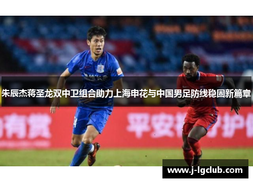 朱辰杰蒋圣龙双中卫组合助力上海申花与中国男足防线稳固新篇章