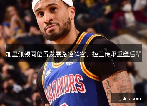 加里佩顿同位置发展路径解密,控卫传承重塑后辈 加里佩顿同位置发展路径解密,控卫传承重塑后辈