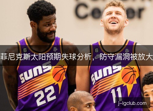 菲尼克斯太阳预期失球分析,防守漏洞被放大 菲尼克斯太阳预期失球分析,防守漏洞被放大